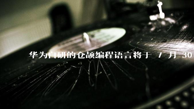 华为自研的仓颉编程语言将于 7 月 30 日开源，这款语言将如何影响未来的开发趋势？