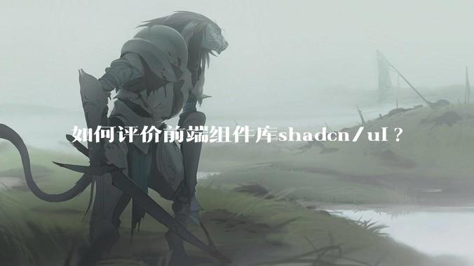 如何评价前端组件库shadcn/ui?
